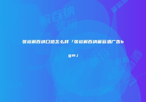 张裕解百纳口感怎么样「张裕解百纳葡萄酒广告bgm」