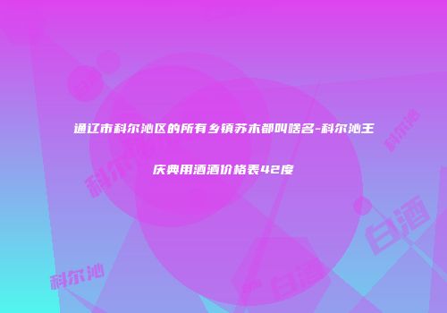 通辽市科尔沁区的所有乡镇苏木都叫啥名-科尔沁王庆典用酒酒价格表42度