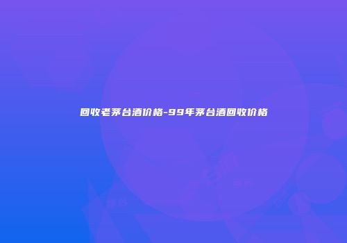 回收老茅台酒价格-99年茅台酒回收价格