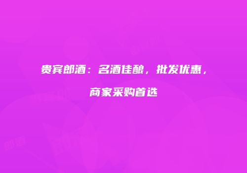贵宾郎酒：名酒佳酿，批发优惠，商家采购首选