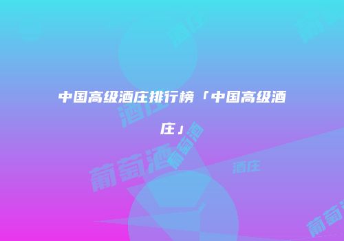 中国高级酒庄排行榜「中国高级酒庄」