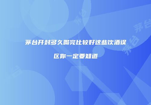 茅台开封多久喝完比较好这些饮酒误区你一定要知道