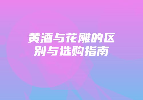 黄酒与花雕的区别与选购指南