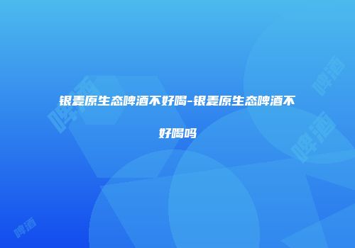 银麦原生态啤酒不好喝-银麦原生态啤酒不好喝吗