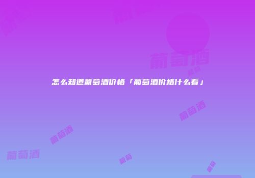 怎么知道葡萄酒价格「葡萄酒价格什么看」
