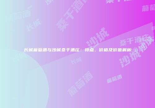 长城葡萄酒与沙城桑干酒庄：特点、价格及价值解析