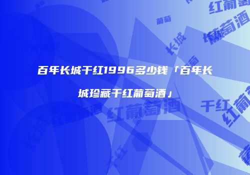 百年长城干红1996多少钱「百年长城珍藏干红葡萄酒」