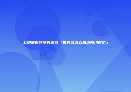 五粮液系列酒有哪些「世界名酒五粮液相约首尔」