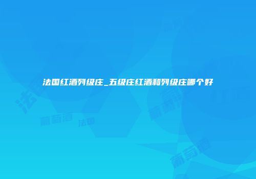 法国红酒列级庄_五级庄红酒和列级庄哪个好