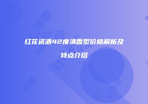 红花瓷酒42度清香型价格解析及特点介绍