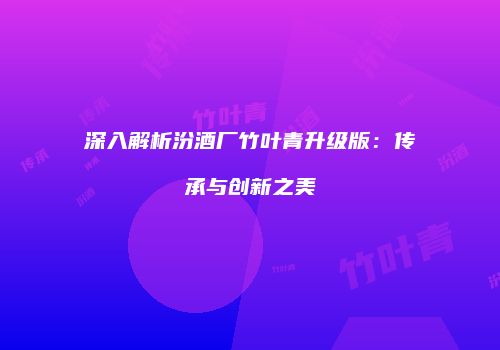 深入解析汾酒厂竹叶青升级版：传承与创新之美
