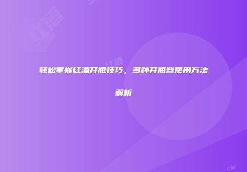 轻松掌握红酒开瓶技巧，多种开瓶器使用方法解析