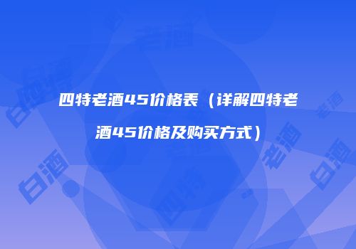 四特老酒45价格表（详解四特老酒45价格及购买方式）