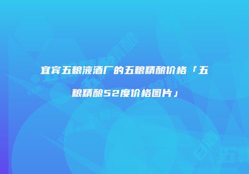 宜宾五粮液酒厂的五粮精酿价格「五粮精酿52度价格图片」