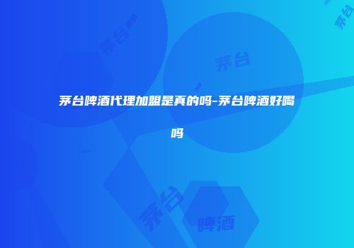 茅台啤酒代理加盟是真的吗-茅台啤酒好喝吗