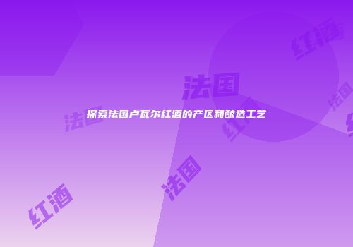 探索法国卢瓦尔红酒的产区和酿造工艺
