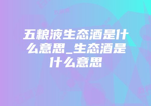 五粮液生态酒是什么意思_生态酒是什么意思