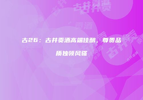 古26：古井贡酒高端佳酿，尊贵品质独领风骚