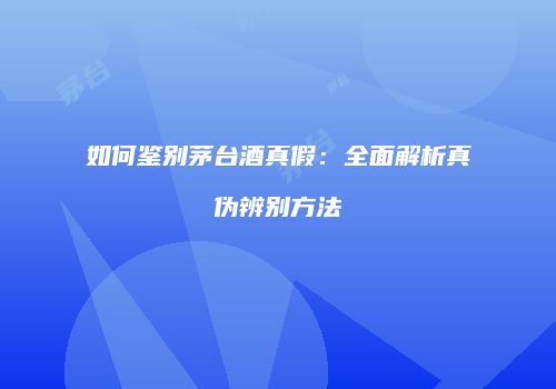 如何鉴别茅台酒真假：全面解析真伪辨别方法