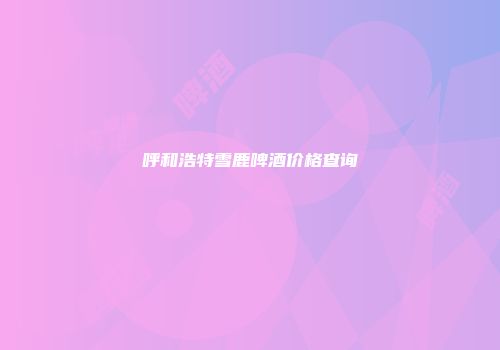 呼和浩特雪鹿啤酒价格查询