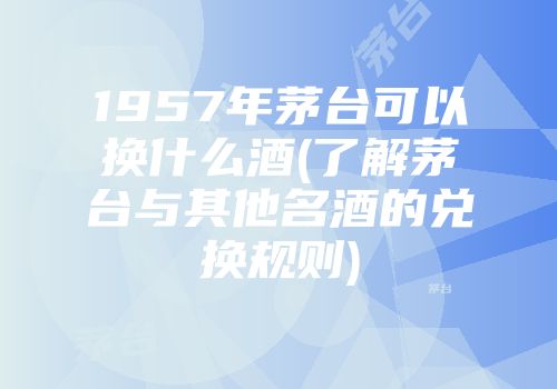 1957年茅台可以换什么酒(了解茅台与其他名酒的兑换规则)
