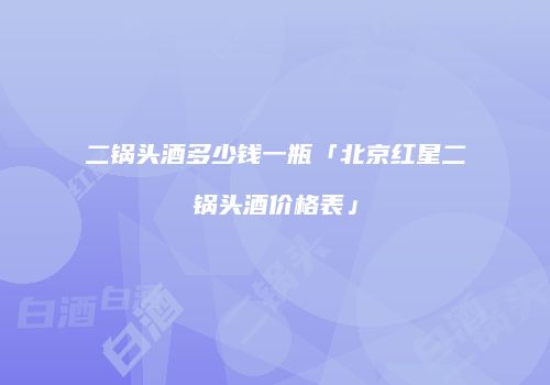 二锅头酒多少钱一瓶「北京红星二锅头酒价格表」