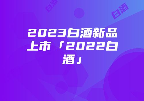 2023白酒新品上市「2022白酒」