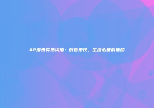 42度贵宾汤沟酒：醇香亲民，生活必备的佳酿