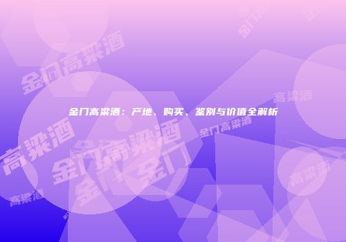 金门高粱酒：产地、购买、鉴别与价值全解析