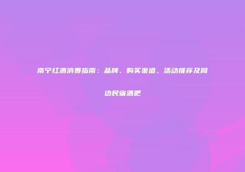 南宁红酒消费指南：品牌、购买渠道、活动推荐及周边民宿酒吧