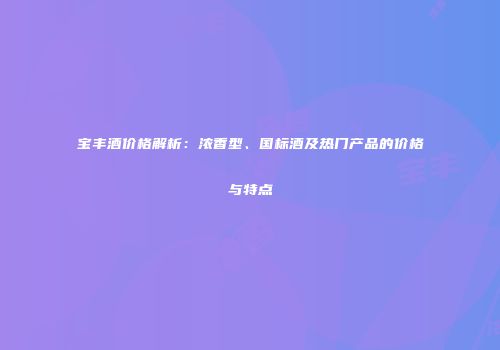 宝丰酒价格解析：浓香型、国标酒及热门产品的价格与特点