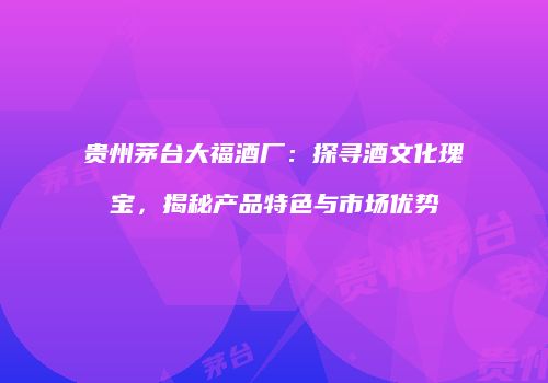 贵州茅台大福酒厂：探寻酒文化瑰宝，揭秘产品特色与市场优势