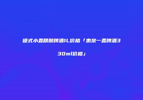 德式小麦精酿啤酒1L价格「惠泉一麦啤酒330ml价格」