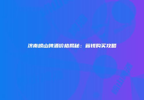 济南崂山啤酒价格揭秘：省钱购买攻略