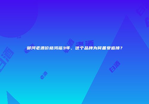 御河老酒价格鸿福3年，这个品牌为何备受追捧？