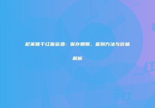 尼莱雅干红葡萄酒：保存期限、鉴别方法与价格解析