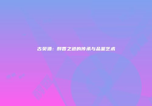 古贝酒：醇香之道的传承与品鉴艺术