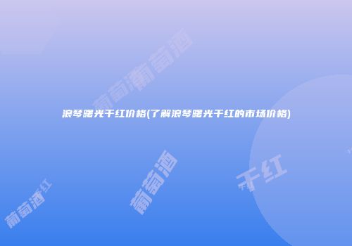浪琴曙光干红价格(了解浪琴曙光干红的市场价格)