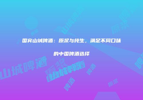 国宾山城啤酒：原浆与纯生，满足不同口味的中国啤酒选择