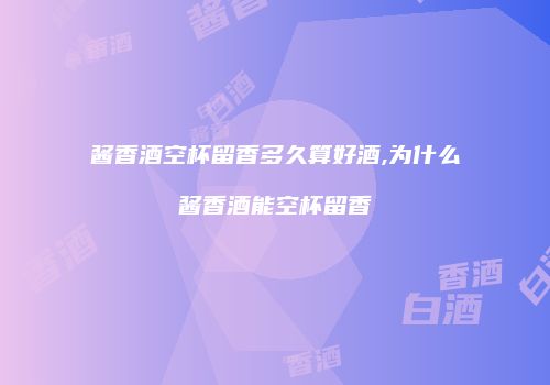 酱香酒空杯留香多久算好酒,为什么酱香酒能空杯留香