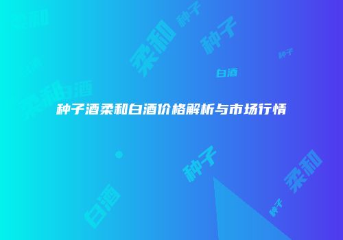 种子酒柔和白酒价格解析与市场行情