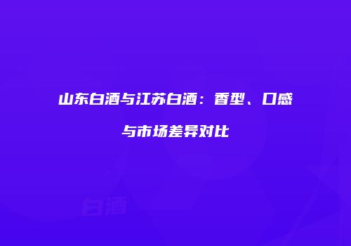 山东白酒与江苏白酒：香型、口感与市场差异对比