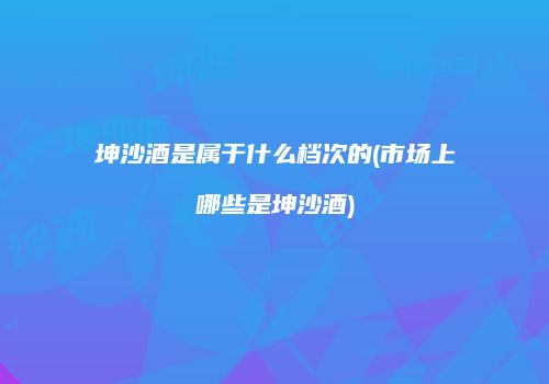 坤沙酒是属于什么档次的(市场上哪些是坤沙酒)