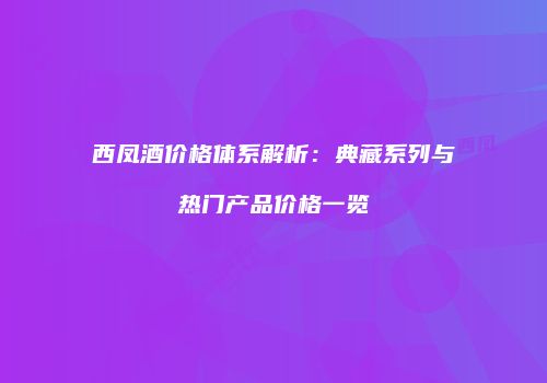 西凤酒价格体系解析：典藏系列与热门产品价格一览