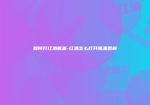 如何打红酒瓶盖-红酒怎么打开瓶盖图解