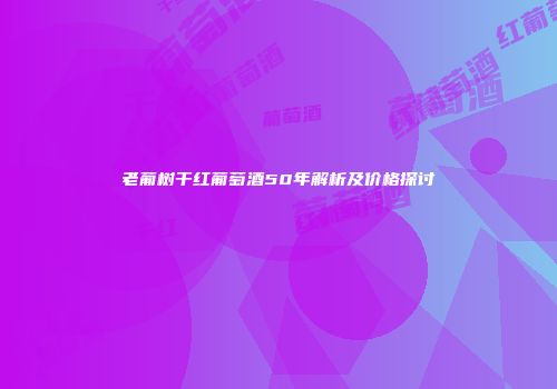 老葡树干红葡萄酒50年解析及价格探讨