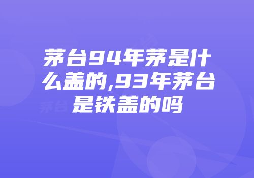 茅台94年茅是什么盖的,93年茅台是铁盖的吗