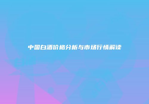 中国白酒价格分析与市场行情解读