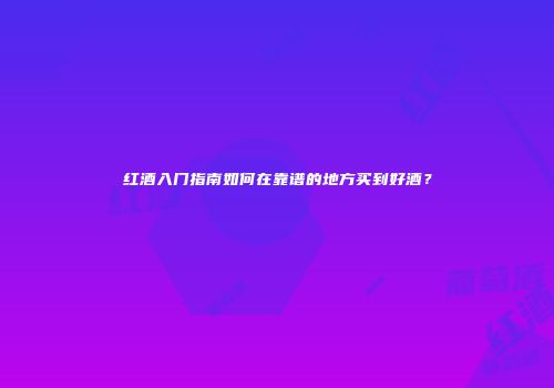 红酒入门指南如何在靠谱的地方买到好酒？