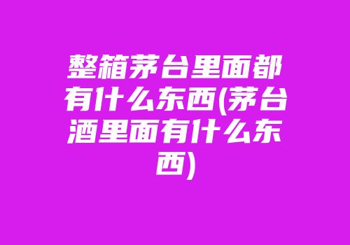 整箱茅台里面都有什么东西(茅台酒里面有什么东西)